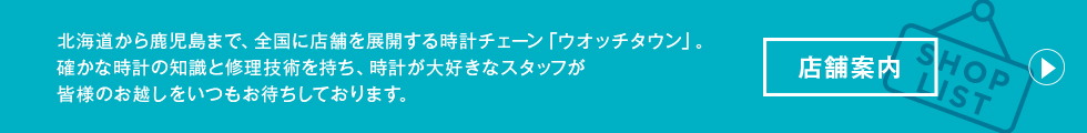 店舗案内 北海道から鹿児島まで、全国に店舗を展開する時計チェーン「ウオッチタウン」。確かな時計の知識と修理技術を持ち、時計が大好きなスタッフが皆様のお越しをいつもお待ちしております。